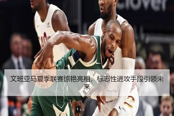 文班亚马夏季联赛惊艳亮相，标志性进攻手段引领未来