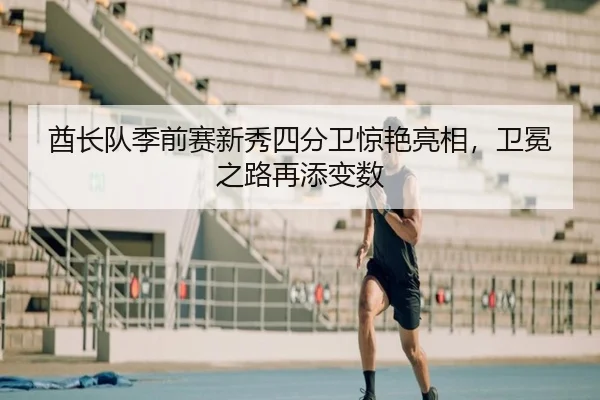 酋长队季前赛新秀四分卫惊艳亮相，卫冕之路再添变数