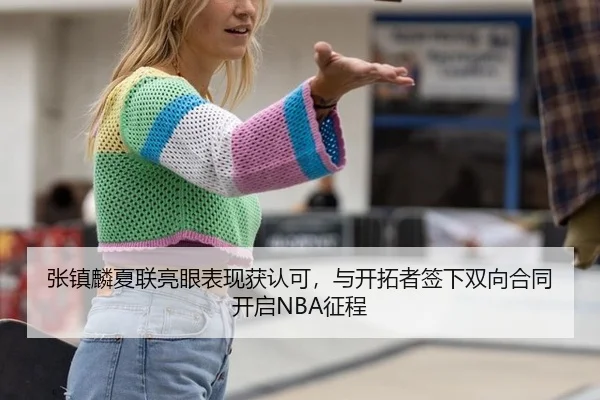 张镇麟夏联亮眼表现获认可，与开拓者签下双向合同开启NBA征程