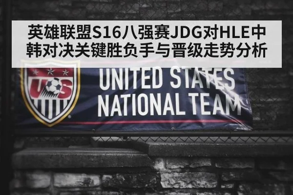 英雄联盟S16八强赛JDG对HLE中韩对决关键胜负手与晋级走势分析